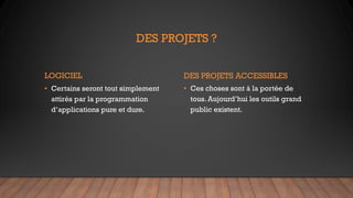 DES PROJETS ?
LOGICIEL
• Certains seront tout simplement
attirés par la programmation
d’applications pure et dure.
DES PROJETS ACCESSIBLES
• Ces choses sont à la portée de
tous. Aujourd’hui les outils grand
public existent.
 