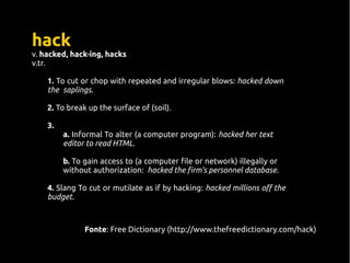hack
v. hacked, hack·ing, hacks
v.tr.
1. To cut or chop with repeated and irregular blows: hacked down
the saplings.
2. To break up the surface of (soil).
3.
a. Informal To alter (a computer program): hacked her text
editor to read HTML.
b. To gain access to (a computer file or network) illegally or
without authorization: hacked the firm's personnel database.
4. Slang To cut or mutilate as if by hacking: hacked millions off the
budget.
Fonte: Free Dictionary (http://www.thefreedictionary.com/hack)
 