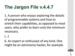 The Jargon File v.4.4.7
1. A person who enjoys exploring the details
of programmable systems and how to
stretch their capabilities, as opposed to most
users, who prefer to learn only the minimum
necessary.
(…)
6. An expert or enthusiast of any kind. One
might be an astronomy hacker, for example.
 