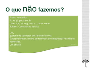O que não fazemos?
From: <omitido>
To: cs @ garoa.net.br
Date: Tue, 13 Aug 2013 11:24:44 -0300
Subject: Contratacao Servico
Ola,
gostaria de contratar um servico com vcs.
É possivel obter a senha do facebook de uma pessoa? Minha ex
namorada.
Um abraco Fonte: Garoa
 