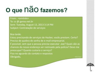 O que não fazemos?
From: <omitido>
To: cs @ garoa.net.br
Sent: Tuesday, August 13, 2013 3:14 PM
Subject: Contratação de serviços
Boa tarde.
Estou precisando de serviços de Hacker, vocês prestam. Certo?
Preciso de quebra de senha de e-mail empresarial.
É possível, sem que a pessoa precise executar .exe? Quais são as
chances do nosso endereço ser rastreado pela polícia? Devo me
preocupar? Quanto custaria o serviço?
Fico no aguardo do contato e respostas
Obrigado, Fonte: Garoa
 