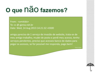O que não fazemos?
From: <omitido>
To: cs @ garoa.net.br
Date: Wed, 14 Aug 2013 14:21:32 +0300
amigo,spreciso de 1 serviço de invasão de website, trata-se de
meu antigo trabalho, mudei de posto e perdi meu acesso, tenho
serviços pendentes, preciso que acesseo banco de dados para
pegar os acessos, se for possivel me responda, pago bem!
Fonte: Garoa
 