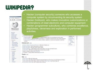 • Hacker (computer security) someone who accesses a
computer system by circumventing its security system
• Hacker (hobbyist), who makes innovative customizations or
combinations of retail electronic and computer equipment
• Hacker (programmer subculture), who combines excellence,
playfulness, cleverness and exploration in performed
activities.
 