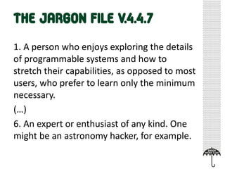 1. A person who enjoys exploring the details
of programmable systems and how to
stretch their capabilities, as opposed to most
users, who prefer to learn only the minimum
necessary.
(…)
6. An expert or enthusiast of any kind. One
might be an astronomy hacker, for example.
 