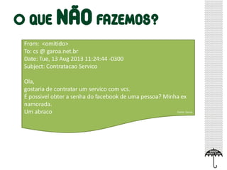 From: <omitido>
To: cs @ garoa.net.br
Date: Tue, 13 Aug 2013 11:24:44 -0300
Subject: Contratacao Servico
Ola,
gostaria de contratar um servico com vcs.
É possivel obter a senha do facebook de uma pessoa? Minha ex
namorada.
Um abraco Fonte: Garoa
 