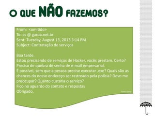 From: <omitido>
To: cs @ garoa.net.br
Sent: Tuesday, August 13, 2013 3:14 PM
Subject: Contratação de serviços
Boa tarde.
Estou precisando de serviços de Hacker, vocês prestam. Certo?
Preciso de quebra de senha de e-mail empresarial.
É possível, sem que a pessoa precise executar .exe? Quais são as
chances do nosso endereço ser rastreado pela polícia? Devo me
preocupar? Quanto custaria o serviço?
Fico no aguardo do contato e respostas
Obrigado, Fonte: Garoa
 