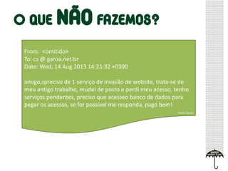From: <omitido>
To: cs @ garoa.net.br
Date: Wed, 14 Aug 2013 14:21:32 +0300
amigo,spreciso de 1 serviço de invasão de website, trata-se de
meu antigo trabalho, mudei de posto e perdi meu acesso, tenho
serviços pendentes, preciso que acesseo banco de dados para
pegar os acessos, se for possivel me responda, pago bem!
Fonte: Garoa
 