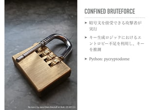 CONFINED BRUTEFORCE
➤ 暗号文を傍受できる攻撃者が
実行
➤ キー生成ロジックにおけるエ
ントロピー不足を利用し、キー
を推測
➤ Python: pycryptodome
No lock 2 by Jens Eilers Bischoff on flickr, CC-BY 2.0
 