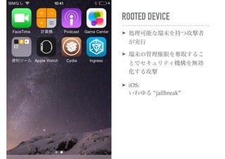 ROOTED DEVICE
➤ 処理可能な端末を持つ攻撃者
が実行
➤ 端末の管理権限を奪取するこ
とでセキュリティ機構を無効
化する攻撃
➤ iOS: 
いわゆる “jailbreak”
 