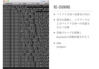 RE-SIGNING
➤ バイナリを持つ攻撃者が実行
➤ 署名を置換し、メタデータお
よびバイナリ自体への改竄を
行なう攻撃
➤ 管轄グループを置換し
keychainの盗聴改竄を行なう
➤ iOS: 
resigner
 