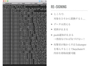 RE-SIGNING
➤ ところで: 
対象をひそかに置換すると…
➤ データは消える
➤ 更新が止まる
➤ push通知が止まる 
→普段なければ気づけない！
➤ 攻撃者が後から不正なdumper
を導入することでkeychainの
内容を窃取改竄可能
 