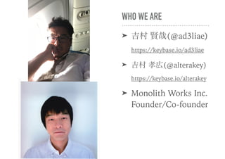 WHO WE ARE
➤ 吉村 賢哉(@ad3liae) 
https://keybase.io/ad3liae
➤ 吉村 孝広(@alterakey) 
https://keybase.io/alterakey
➤ Monolith Works Inc. 
Founder/Co-founder
 