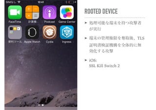 ROOTED DEVICE
➤ 処理可能な端末を持つ攻撃者
が実行
➤ 端末の管理権限を奪取後、TLS
証明書検証機構を全体的に無
効化する攻撃
➤ iOS: 
SSL Kill Switch 2
 