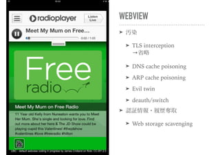 WEBVIEW
➤ 汚染
➤ TLS interception 
→省略
➤ DNS cache poisoning
➤ ARP cache poisoning
➤ Evil twin
➤ deauth/switch
➤ 認証情報・履歴奪取
➤ Web storage scavenging
UBC - default webview coding in progress by James Cridland on flickr, CC-BY 2.0
 