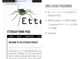 DNS CACHE POISONING
➤ 同一ネットワークに存在する
攻撃者が実行
➤ DNS resolverへの返答を偽造
しresolverのキャッシュを汚染
する攻撃
➤ ettercap
 