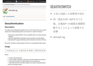 DEAUTH/SWITCH
➤ 十分に近接した攻撃者が実行
➤ 同一設定を持つAPを立てた
後、正規APへの接続を強制切
断することによって誘導する
攻撃
➤ aircrack-ng
 