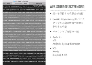 WEB STORAGE SCAVENGING
➤ 端末を保持する攻撃者が実行
➤ Cookie Store/storageのバック
アップから認証情報や履歴を
奪取する攻撃
➤ バックアップ攻撃の一種
➤ Android: 
adb 
Android Backup Extracter
➤ iOS: 
Xcode 
iMazing 2 etc.
 