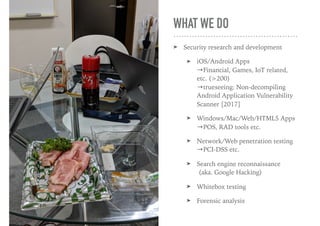 WHAT WE DO
➤ Security research and development
➤ iOS/Android Apps 
→Financial, Games, IoT related,
etc. (>200) 
→trueseeing: Non-decompiling
Android Application Vulnerability
Scanner [2017]
➤ Windows/Mac/Web/HTML5 Apps 
→POS, RAD tools etc.
➤ Network/Web penetration testing 
→PCI-DSS etc.
➤ Search engine reconnaissance 
(aka. Google Hacking)
➤ Whitebox testing
➤ Forensic analysis
 