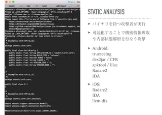 STATIC ANALYSIS
➤ バイナリを持つ攻撃者が実行
➤ 可読化することで機密情報奪取
や内部状態解析を行なう攻撃
➤ Android: 
trueseeing 
dex2jar / CFR 
apktool / lilac 
Radare2 
IDA
➤ iOS: 
Radare2 
IDA 
llvm-dis
 