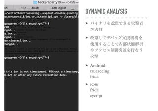 DYNAMIC ANALYSIS
➤ バイナリを改竄できる攻撃者
が実行
➤ 改竄してデバッグ支援機構を
使用することで内部状態解析
やアクセス制御突破を行なう
攻撃
➤ Android: 
trueseeing 
frida
➤ iOS: 
frida 
cycript
 