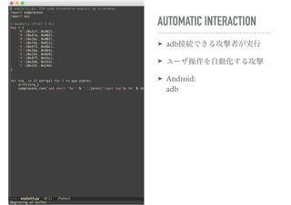 AUTOMATIC INTERACTION
➤ adb接続できる攻撃者が実行
➤ ユーザ操作を自動化する攻撃
➤ Android: 
adb
 