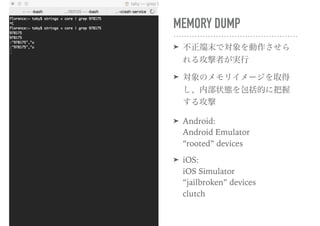MEMORY DUMP
➤ 不正端末で対象を動作させら
れる攻撃者が実行
➤ 対象のメモリイメージを取得
し、内部状態を包括的に把握
する攻撃
➤ Android: 
Android Emulator 
“rooted” devices
➤ iOS: 
iOS Simulator 
“jailbroken” devices 
clutch
 