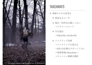 TAKEAWAYS
➤ 脅威モデルの再考を
➤ 悪意あるユーザ
➤ 端末一時所有は難しくない 
→スクリーンロック
➤ 不正端末 
→SafetyNet (Android)
➤ バックアップ攻撃 
→バックアップの禁止を 
→iOS 10未満はサポートしない 
→重要情報はKeychainへ 
→キャッシュ制御を徹底
The Farewell Forest by Michael Shaheen on flickr, CC-BY-NC-ND 2.0
 