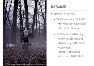 TAKEAWAYS
➤ 脅威モデルの再考を
➤ TLS interception/平文通信 
→整合性侵害が本質的問題 
→Certiﬁcate Pinning
➤ WebViewからのPhishing 
→出所か整合性担保が鍵 
→Hybrid Appsは特に注意 
→ATSの使用 
→HPKP/HSTSの使用 
→キャッシュ制御を徹底
The Farewell Forest by Michael Shaheen on flickr, CC-BY-NC-ND 2.0
 