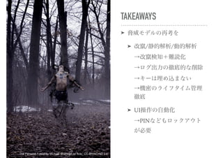 TAKEAWAYS
➤ 脅威モデルの再考を
➤ 改竄/静的解析/動的解析 
→改竄検知＋難読化 
→ログ出力の徹底的な削除 
→キーは埋め込まない 
→機密のライフタイム管理
徹底
➤ UI操作の自動化 
→PINなどもロックアウト
が必要
The Farewell Forest by Michael Shaheen on flickr, CC-BY-NC-ND 2.0
 