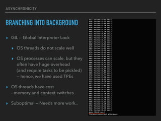 ASYNCHRONICITY
BRANCHING INTO BACKGROUND
? GIL  Global Interpreter Lock
? OS threads do not scale well
? OS processes can scale, but they
often have huge overhead?
(and require tasks to be pickled)?
 hence, we have used TPEs
? OS threads have cost?
- memory and context switches
? Suboptimal  Needs more work..
 