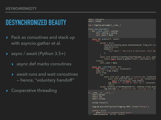 ASYNCHRONICITY
DESYNCHRONIZED BEAUTY
? Pack as coroutines and stack up
with asyncio.gather et al.
? async / await (Python 3.5+)
? async def marks coroutines
? await runs and wait coroutines?
 hence, voluntary handoff
? Cooperative threading
 