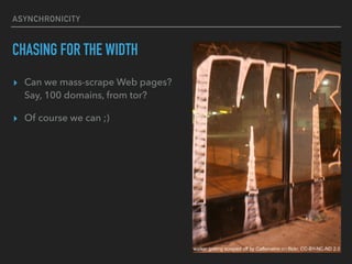 ASYNCHRONICITY
CHASING FOR THE WIDTH
? Can we mass-scrape Web pages??
Say, 100 domains, from tor?
? Of course we can ;)
walker getting scraped off by Caffeinatrix on flickr, CC-BY-NC-ND 2.0
 