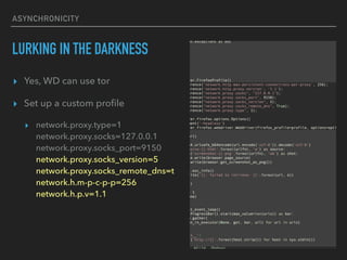 ASYNCHRONICITY
LURKING IN THE DARKNESS
? Yes, WD can use tor
? Set up a custom pro?le
? network.proxy.type=1
network.proxy.socks=127.0.0.1?
network.proxy.socks_port=9150?
network.proxy.socks_version=5?
network.proxy.socks_remote_dns=t?
network.h.m-p-c-p-p=256?
network.h.p.v=1.1
 