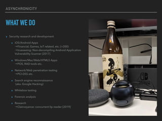 ASYNCHRONICITY
WHAT WE DO
? Security research and development
? iOS/Android Apps?
Financial, Games, IoT related, etc. (>200)?
trueseeing: Non-decompiling Android Application
Vulnerability Scanner [2017]
? Windows/Mac/Web/HTML5 Apps?
POS, RAD tools etc.
? Network/Web penetration testing?
PCI-DSS etc.
? Search engine reconnaissance?
(aka. Google Hacking)
? Whitebox testing
? Forensic analysis
? Research?
Clairvoyance: concurrent lip reader [2019]
 