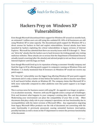 1 | P a g e
Hackers Prey on Windows XP
Vulnerabilities
Even though Microsoft discontinued their support for Windows XP around six months back,
an estimated 1 million users are still using this outdated OS. 44% of all businesses are still
using Windows XP in some capacity. The discontinued patch support for Windows XP is a
direct avenue for hackers to find and exploit vulnerabilities. Several attacks have been
launched by hackers exploiting the critical vulnerabilities in legacy versions of Internet
Explorer. Microsoft has admitted that there are security issues with IE 6 through 11. These
are “drive-by” attacks that the hackers use to hack browsers by tricking people into visiting
malicious websites. These attacks are so serious that the Department of Homeland Security
actually issued a warning (after the attacks) and advised people to not use those versions of
Internet Explorer until the bugs are fixed.
Even though Microsoft lived up to its reputation of being a consumer friendly company and
fixed the bugs in IE by offering patch support to computers running on Windows Vista and
Windows 7, it clearly mentioned that IE browsers on Windows XP would not receive any
patch support.
The “drive-by” vulnerability was the biggest bug affecting Windows XP post patch support
retirement and it's only a matter of time before the hackers are able to uncover more flaws
in IE and launch further attacks on Windows XP. The company claims that Microsoft XP is
66% more vulnerable compared to other platforms now that patch support is no longer
available.
This is serious news for business owners still using XP. An upgrade is no longer an option –
it is an absolute necessity. However, with any OS upgrade comes a unique set of challenges.
First and foremost what happens to your company’s existing data, files and documents?
Modernizing your environment can place the compatibility of your files at risk. Often
documents that play a daily role in your company’s operations can lose functionality due to
incompatibilities with the latest versions of Microsoft Office. Any organization migrating
from legacy Microsoft Office products run the risk of documents not converting with the
same functionality it previously possessed, causing unwanted business interruption,
possibly bad data as well a strain on the IT department to restore the previous functionality
of the document.
 