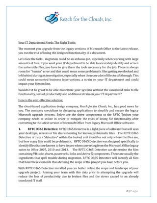 2 | P a g e
Your IT Department Needs The Right Tools:
The moment you upgrade from the legacy versions of Microsoft Office to the latest release,
you run the risk of losing the designed functionality of a document.
Let's face the facts - migration could be an arduous job, especially when working with large
amounts of files. If you want your IT department to be able to accurately identify and screen
the vulnerable files, you have to give them the tools necessary for the job. There is always
room for “human” error and that could mean some problematic files getting overlooked and
left behind during an investigation, especially when there are a lot of files to sift through. This
could mean unwanted business interruptions, a strain on your IT department and could
impact your bottom line.
Wouldn't it be great to be able modernize your systems without the associated risks to file
functionality, loss of productivity and additional strain on your IT department?
Here is the cost-effective solution:
The cloud-based application design company, Reach for the Clouds, Inc., has good news for
you. The company specializes in designing applications to simplify and secure the legacy
Microsoft upgrade process. Below are the three components to the RFTC Toolset your
company needs to utilize in order to mitigate the risks of losing file functionality after
converting to the latest version of Microsoft Office from legacy Microsoft Office software:
1. RFTC O365 Detective: RFTC O365 Detective is a light piece of software that will scan
your desktops, servers or file shares looking for known problematic files. The RFTC O365
Detective is truly a “detective” within the toolset as it identifies not only where the files are,
but how many files could be problematic. RFTC O365 Detective was designed specifically to
identify files that are known to have issues when converting from the Microsoft Office legacy
suites to Office 2007, 2010 and 2013. The RFTC O365 Detective can determine the files
containing VB code, charts, passwords, links and Active X components. These are usually the
ingredients that spell trouble during migration. RFTC O365 Detective will identify all files
that have these elements thus defining the scope of the project you have before you.
With RFTC O365 Detective installed you can better define the scope and landscape of your
upgrade project. Arming your team with this data prior to attempting the upgrade will
reduce the loss of productivity due to broken files and the stress caused to an already
inundated IT staff.
 