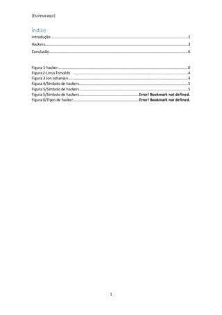 [Escrevaaqui]
1
Índice
Introdução...........................................................................................................................2
Hackers................................................................................................................................3
Conclusão............................................................................................................................6
Figura 1-hacker....................................................................................................................0
Figura2-LinusTorvalds ......................................................................................................4
Figura 3 Jon Johansen...........................................................................................................4
Figura 4/Símbolo de hackers.................................................................................................5
Figura 5/Símbolo de hackers.................................................................................................5
Figura 5/Símbolo de hackers.....................................................Error! Bookmark not defined.
Figura 6/Tipos de hacker...........................................................Error! Bookmark not defined.
 