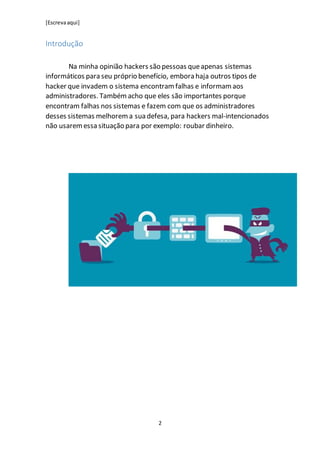 [Escrevaaqui]
2
Introdução
Na minha opinião hackers são pessoas queapenas sistemas
informáticos para seu próprio benefício, embora haja outros tipos de
hacker que invadem o sistema encontram falhas e informam aos
administradores. Também acho que eles são importantes porque
encontram falhas nos sistemas e fazem com que os administradores
desses sistemas melhorema sua defesa, para hackers mal-intencionados
não usaremessa situação para por exemplo: roubar dinheiro.
 