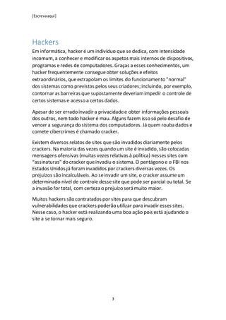 [Escrevaaqui]
3
Hackers
Em informática, hacker é um indivíduo que se dedica, com intensidade
incomum, a conhecer e modificar os aspetos mais internos de dispositivos,
programas eredes de computadores. Graças a esses conhecimentos, um
hacker frequentemente consegueobter soluções e efeitos
extraordinários, queextrapolam os limites do funcionamento "normal"
dos sistemas como previstos pelos seus criadores; incluindo, por exemplo,
contornar as barreiras que supostamentedeveriam impedir o controle de
certos sistemas e acesso a certos dados.
Apesar de ser errado invadir a privacidadee obter informações pessoais
dos outros, nem todo hacker é mau. Alguns fazem isso só pelo desafio de
vencer a segurança do sistema dos computadores. Já quem rouba dados e
comete cibercrimes é chamado cracker.
Existem diversos relatos de sites que são invadidos diariamente pelos
crackers. Na maioria das vezes quando um site é invadido, são colocadas
mensagens ofensivas (muitas vezes relativas à política) nesses sites com
“assinaturas” do cracker queinvadiu o sistema. O pentágono e o FBI nos
Estados Unidos já foram invadidos por crackers diversas vezes. Os
prejuízos são incalculáveis. Ao seinvadir um site, o cracker assumeum
determinado nível de controle dessesite que pode ser parcial ou total. Se
a invasão for total, com certeza o prejuízo será muito maior.
Muitos hackers são contratados por sites para que descubram
vulnerabilidades que crackers poderão utilizar para invadir esses sites.
Nessecaso, o hacker está realizando uma boa ação pois está ajudando o
site a setornar mais seguro.
 