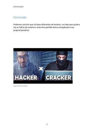 [Escrevaaqui]
6
Conclusão
Podemos concluir que há tipos diferentes de hackers, um tipo que ajuda a
ver as falhas de sistema e outro tira partido dessa situação para seu
próprio benefício.
Figura 6/Tipos de hacker
 
