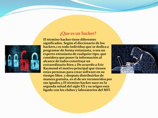 ¿Que es un hacker?
El término hacker tiene diferentes
significados. Según el diccionario de los
hackers,1 es todo individuo que se dedica a
programar de forma entusiasta, o sea un
experto entusiasta de cualquier tipo, que
considera que poner la información al
alcance de todos constituye un
extraordinario bien.2 De acuerdo a Eric
Raymond el motivo principal que tienen
estas personas para crear software en su
tiempo libre, y después distribuirlos de
manera gratuita, es el de ser reconocidos por
sus iguales.3 El término hacker nace en la
segunda mitad del siglo XX y su origen está
ligado con los clubes y laboratorios del MIT.
 