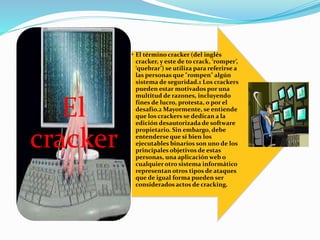 • El término cracker (del inglés
cracker, y este de to crack, ‘romper’,
‘quebrar’) se utiliza para referirse a
las personas que "rompen" algún
sistema de seguridad.1 Los crackers
pueden estar motivados por una
multitud de razones, incluyendo
fines de lucro, protesta, o por el
desafío.2 Mayormente, se entiende
que los crackers se dedican a la
edición desautorizada de software
propietario. Sin embargo, debe
entenderse que si bien los
ejecutables binarios son uno de los
principales objetivos de estas
personas, una aplicación web o
cualquier otro sistema informático
representan otros tipos de ataques
que de igual forma pueden ser
considerados actos de cracking.
El
cracker
 