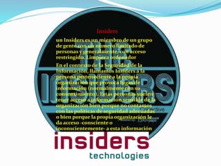 Insiders
un Insiders es un miembro de un grupo
de gente con un número limitado de
personas y generalmente, con acceso
restringido. Limpieza ordenador
En el contexto de la Seguridad de la
Información, llamamos Insiders a la
persona perteneciente a la propia
organización que provoca fugas de
información (normalmente con su
consentimiento). Estas personas suelen
tener acceso a información sensible de la
organización bien porque no contamos
con las políticas de seguridad adecuadas
o bien porque la propia organización le
da acceso -consciente o
inconscientemente- a esta información
 