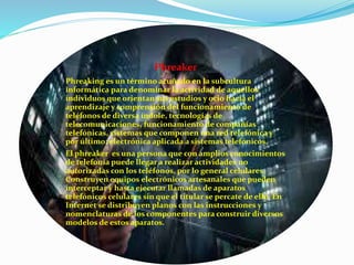 Phreaker
Phreaking es un término acuñado en la subcultura
informática para denominar la actividad de aquellos
individuos que orientan sus estudios y ocio hacia el
aprendizaje y comprensión del funcionamiento de
teléfonos de diversa índole, tecnologías de
telecomunicaciones, funcionamiento de compañías
telefónicas, sistemas que componen una red telefónica y
por último; electrónica aplicada a sistemas telefónicos.
El phreaker es una persona que con amplios conocimientos
de telefonía puede llegar a realizar actividades no
autorizadas con los teléfonos, por lo general celulares.
Construyen equipos electrónicos artesanales que pueden
interceptar y hasta ejecutar llamadas de aparatos
telefónicos celulares sin que el titular se percate de ello. En
Internet se distribuyen planos con las instrucciones y
nomenclaturas de los componentes para construir diversos
modelos de estos aparatos.
 