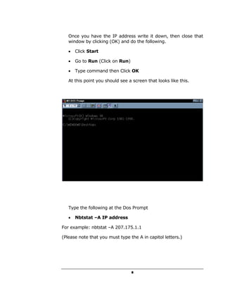 Once you have the IP address write it down, then close that
   window by clicking (OK) and do the following.

   •   Click Start

   •   Go to Run (Click on Run)

   •   Type command then Click OK

   At this point you should see a screen that looks like this.




   Type the following at the Dos Prompt

   •   Nbtstat –A IP address

For example: nbtstat –A 207.175.1.1

(Please note that you must type the A in capitol letters.)




                                  8
 