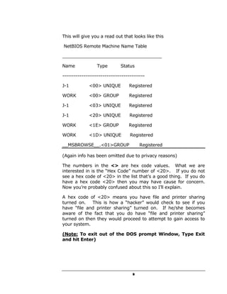 This will give you a read out that looks like this

NetBIOS Remote Machine Name Table

____________________________________

Name              Type        Status

-------------------------------------------

J-1          <00> UNIQUE          Registered

WORK         <00> GROUP           Registered

J-1          <03> UNIQUE          Registered

J-1          <20> UNIQUE           Registered

WORK         <1E> GROUP           Registered

WORK         <1D> UNIQUE           Registered

__MSBROWSE__.<01>GROUP                  Registered

(Again info has been omitted due to privacy reasons)

The numbers in the <> are hex code values. What we are
interested in is the “Hex Code” number of <20>. If you do not
see a hex code of <20> in the list that’s a good thing. If you do
have a hex code <20> then you may have cause for concern.
Now you’re probably confused about this so I’ll explain.

A hex code of <20> means you have file and printer sharing
turned on.   This is how a “hacker” would check to see if you
have “file and printer sharing” turned on. If he/she becomes
aware of the fact that you do have “file and printer sharing”
turned on then they would proceed to attempt to gain access to
your system.

(Note: To exit out of the DOS prompt Window, Type Exit
and hit Enter)




                                    9
 