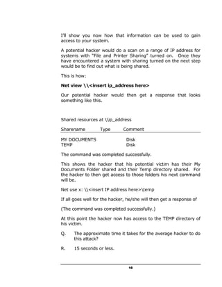 I’ll show you now how that information can be used to gain
access to your system.

A potential hacker would do a scan on a range of IP address for
systems with “File and Printer Sharing” turned on. Once they
have encountered a system with sharing turned on the next step
would be to find out what is being shared.

This is how:

Net view <insert ip_address here>

Our potential hacker would then get a response that looks
something like this.



Shared resources at ip_address

Sharename          Type       Comment

MY DOCUMENTS                    Disk
TEMP                            Disk

The command was completed successfully.

This shows the hacker that his potential victim has their My
Documents Folder shared and their Temp directory shared. For
the hacker to then get access to those folders his next command
will be.

Net use x: <insert IP address here>temp

If all goes well for the hacker, he/she will then get a response of

(The command was completed successfully.)

At this point the hacker now has access to the TEMP directory of
his victim.

Q.    The approximate time it takes for the average hacker to do
      this attack?

R.    15 seconds or less.



                                 10
 
