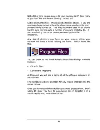 Not a lot of time to gain access to your machine is it? How many
of you had “File and Printer Sharing” turned on?

Ladies and Gentlemen: This is called a Netbios attack. If you are
running a home network then the chances are you have file and
printer sharing turned on. This may not be the case for all of you
but I’m sure there is quite a number of you who probably do. If
you are sharing resources please password protect the
directories.

Any shared directory you have on your system within your
network will have a hand holding the folder. Which looks like
this.




You can check to find which folders are shared through Windows
Explorer.

•   Click On Start

•   Scroll Up to Programs

At this point you will see a listing of all the different programs on
your system

Find Windows Explorer and look for any folders that look like the
above picture.

Once you have found those folders password protect them. Don’t
worry I’ll show you how to accomplish this in Chapter 8 in a
visual step by step instruction format.




                                 11
 