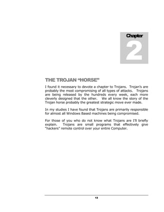 2
                                                   Chapter




THE TROJAN “HORSE”
I found it necessary to devote a chapter to Trojans. Trojan’s are
probably the most compromising of all types of attacks. Trojans
are being released by the hundreds every week, each more
cleverly designed that the other. We all know the story of the
Trojan horse probably the greatest strategic move ever made.

In my studies I have found that Trojans are primarily responsible
for almost all Windows Based machines being compromised.

For those of you who do not know what Trojans are I’ll briefly
explain.   Trojans are small programs that effectively give
“hackers” remote control over your entire Computer.




                               13
 