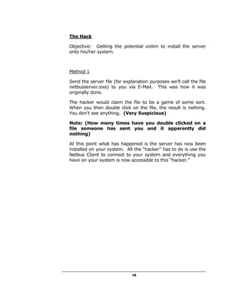 The Hack

Objective: Getting the potential victim to install the server
onto his/her system.



Method 1

Send the server file (for explanation purposes we’ll call the file
netbusserver.exe) to you via E-Mail. This was how it was
originally done.

The hacker would claim the file to be a game of some sort.
When you then double click on the file, the result is nothing.
You don’t see anything. (Very Suspicious)

Note: (How many times have you double clicked on a
file someone has sent you and it apparently did
nothing)

At this point what has happened is the server has now been
installed on your system. All the “hacker” has to do is use the
Netbus Client to connect to your system and everything you
have on your system is now accessible to this “hacker.”




                              15
 